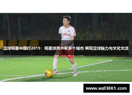 足球明星中国行2019：明星球员齐聚多个城市 展现足球魅力与文化交流