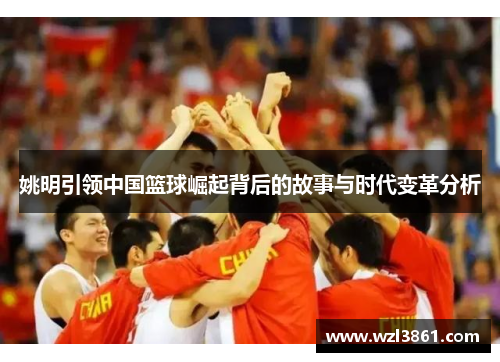 姚明引领中国篮球崛起背后的故事与时代变革分析